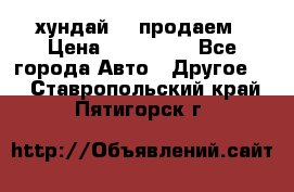 хундай 78 продаем › Цена ­ 650 000 - Все города Авто » Другое   . Ставропольский край,Пятигорск г.